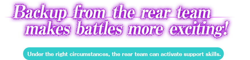 Backup from the rear team makes battles more exciting! The rear team can assist and support the front team! Under the right circumstances, the rear team can activate spport skills.