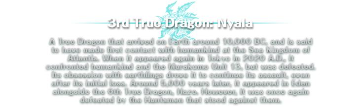 3rd True Dragon: Nyala | A True Dragon that arrived on Earth around 10,000 BC, and is said to have made first contact with humankind at the Sea Kingdom of Atlantis. When it appeared again in Tokyo in 2020 A.D., it confronted humankind and the Murakumo Unit 13, but was defeated. Its obsession with earthlings drove it to continue its assault, even after its initial loss. Around 5,000 years later, it appeared in Eden alongside the 6th True Dragon, Haze. However, it was once again defeated by the Huntsmen that stood against them.