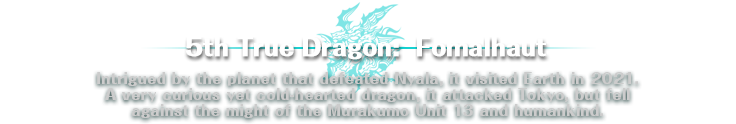 5th True Dragon: Fomalhaut | Intrigued by the planet that defeated Nyala, it visited Earth in 2021. A very curious yet cold-hearted dragon, it attacked Tokyo, but fell against the might of the Murakumo Unit 13 and humankind.