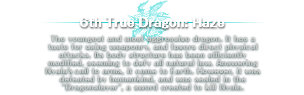 6th True Dragon: Haze | The youngest and most aggressive dragon. It has a taste for using weaponry, and favors direct physical attacks. Its body structure has been efficiently modified, seeming to defy all natural law. Answering Nyala’s call to arms, it came to Earth. However, it was defeated by humankind, and was sealed in the 'Dragonslayer', a sword created to kill Nyala.