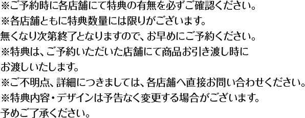 ※ご予約時に各店舗にて特典の有無を必ずご確認ください。 ※各店舗ともに特典数量には限りがございます。無くなり次第終了となりますので、お早めにご予約ください。 ※特典は、ご予約いただいた店舗にて商品お引き渡し時にお渡しいたします。 ※ご不明点、詳細につきましては、各店舗へ直接お問い合わせください。 ※特典内容・デザインは予告なく変更する場合がございます。予めご了承ください。