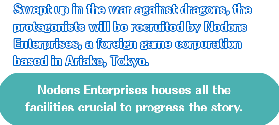 Swept up in the war against dragons, the protagonists will be recuited by Nodens Enterprises, a foreign game corporation based in Ariake, Tokyo. Nodens Enterprises houses all the facilities crucial to progress the story.