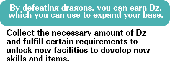 By defeating dragons, you can earn Dz, which you can use to expand your base. Collect the necessary amount of Dz and fulfill certain requirements to unlock new facilities to develop new skills and items.