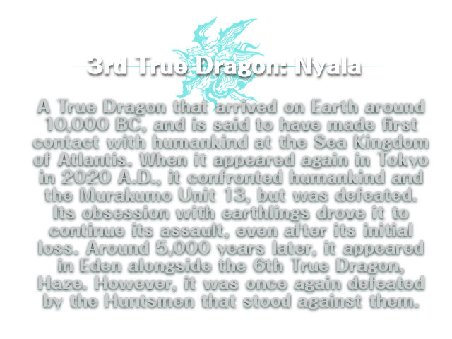 3rd True Dragon: Nyala/ A True Dragon that arrived on Earth around 10,000 BC, and is said to have made first contact with humankind at the Sea Kingdom of Atlantis. When it appeared again in Tokyo in 2020 A.D., it confronted humankind and the Murakumo Unit 13, but was defeated. Its obsession with earthlings drove it to continue its assault, even after its initial loss. Around 5,000 years later, it appeared in Eden alongside the 6th True Dragon, Haze. However, it was once again defeated by the Huntsmen that stood against them.