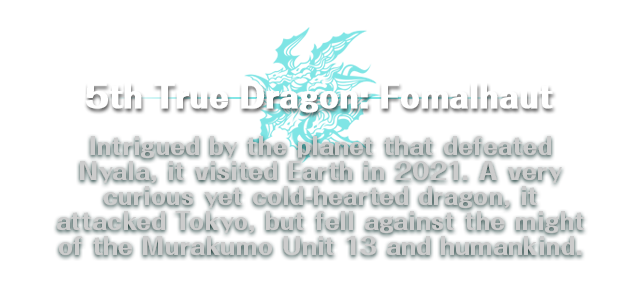 5th True Dragon:  Fomalhaut / Intrigued by the planet that defeated Nyala, it visited Earth in 2021. A very curious yet cold-hearted dragon, it attacked Tokyo, but fell against the might of the Murakumo Unit 13 and humankind.