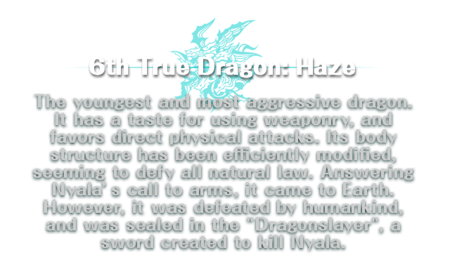 6th True Dragon: Haze / The youngest and most aggressive dragon. It has a taste for using weaponry, and favors direct physical attacks. Its body structure has been efficiently modified, seeming to defy all natural law. Answering Nyala’s call to arms, it came to Earth. However, it was defeated by humankind, and was sealed in the 