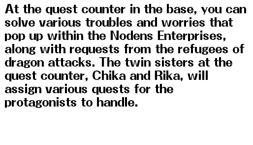 At the quest counter in the base, you can solve various troubles and worries that pop up within the Nodens Enterprises, along with requests from the refugees of dragon attacks. The twin sisters at the quest counter, Chika and Rika, will assign various quests for the protagonists to handle.