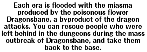 Each era is flooded with the miasma produced by the poisonous flower Dragonsbane, a byproduct of the dragon attacks. You can rescue people who were left behind in the dungeons during the mass outbreak of Dragonsbane, and take them back to the base.