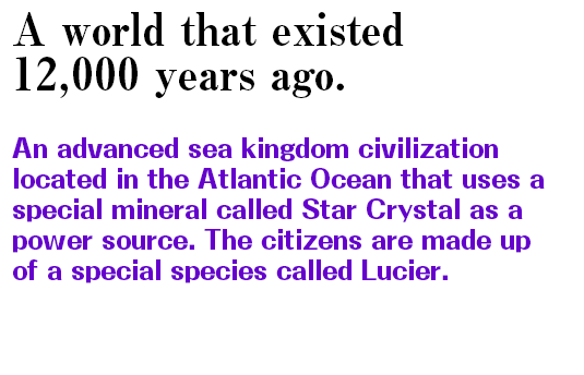 A world that exists 12,000 years ago. An advanced sea kingdom civilization located in the Atlantic Ocean that uses a special mineral called Star Crystal as a power source. The citizens are made up of a special species called Lucier.