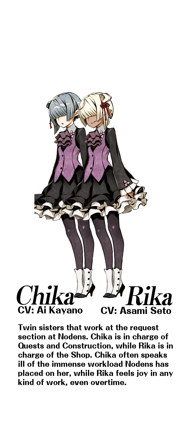 Chika (CV: Ai Kayano) / Rika (CV: Asami Seto): Twin sisters that work at the request section at Nodens. Chika is in charge of Quests and Construction, while Rika is in charge of the Shop. Chika often speaks ill of the immense workload Nodens has placed on her, while Rika feels joy in any kind of work, even overtime.