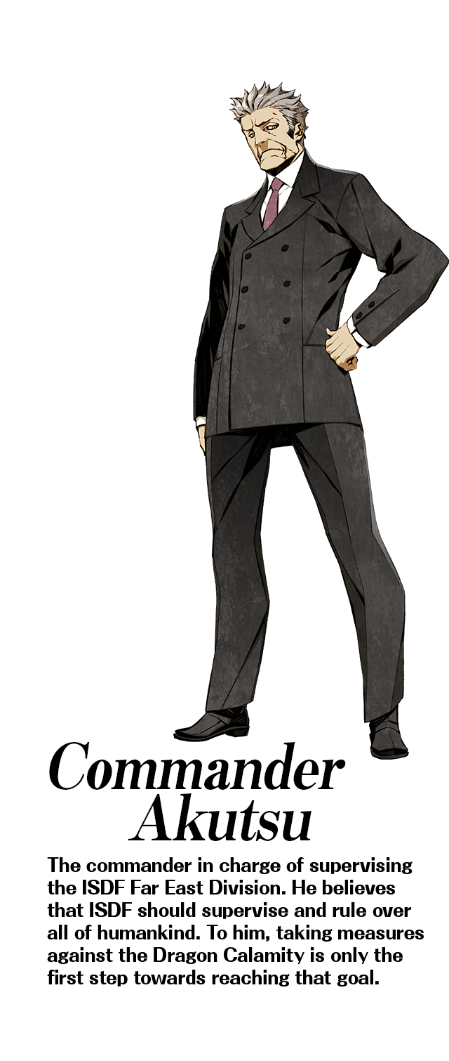 Commander Akutsu: The commander in charge of supervising the ISDF Far East Division. He believes that ISDF should supervise and rule over all of humankind. To him, taking measures against the Dragon Calamity is only the first step towards reaching that goal.