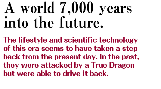 A world 7,000 years into the future. | The lifestyle and scientific technology of this era seems to have taken a step back from the present day. In the past, they were attacked by a True Dragon but were able to drive it back.