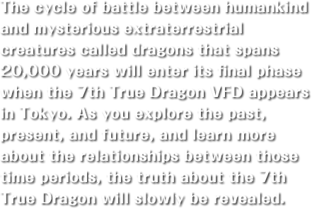 The cycle of battle between humankind and mysterious extraterrestrial creatures called dragons that spans 20,000 years will enter its final phase when the 7th True Dragon VFD appears in Tokyo. As you explore the past, present, and future, and learn more about the relationships between those time periods, the truth about the 7th True Dragon will slowly be revealed.