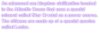 An advanced sea kingdom civilization located in the Atlantic Ocean that uses a special mineral called Star Crystal as a power source. The citizens are made up of a special species called Lucier.