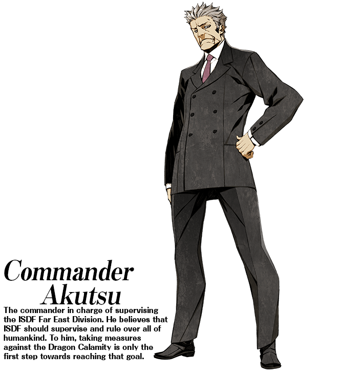Commander Akutsu: The commander in charge of supervising the ISDF Far East Division. He believes that ISDF should supervise and rule over all of humankind. To him, taking measures against the Dragon Calamity is only the first step towards reaching that goal.