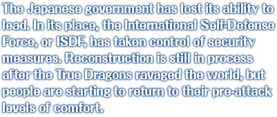 The Japanese government has lost its ability to lead. In its place, the International Self-Defense Force, or ISDF, has taken control of security measures. Reconstruction is still in process after the True Dragons ravaged the world, but people are starting to return to their pre-attack levels of comfort. 